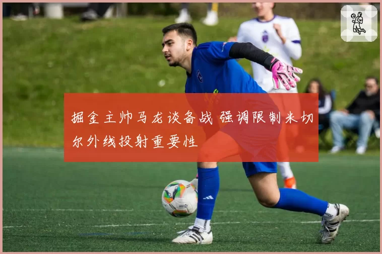 掘金主帅马龙谈备战 强调限制米切尔外线投射重要性