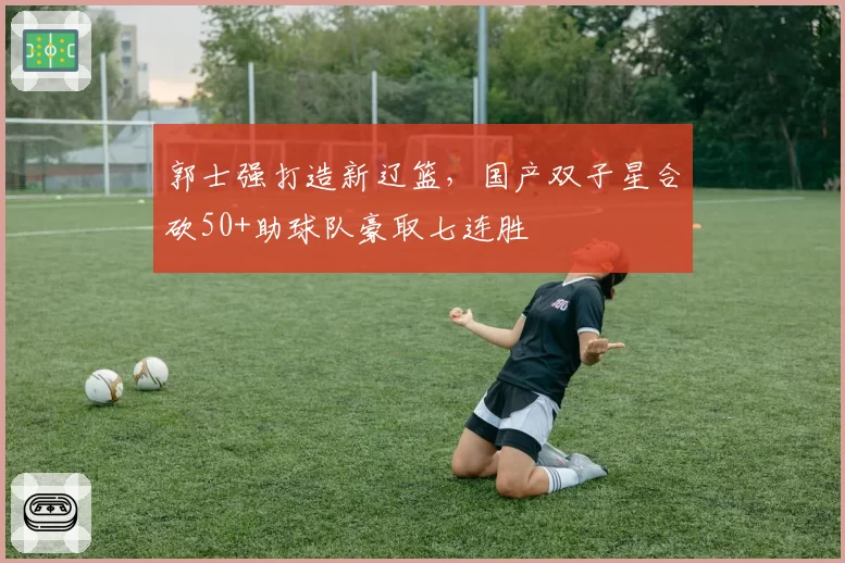 郭士强打造新辽篮，国产双子星合砍50+助球队豪取七连胜