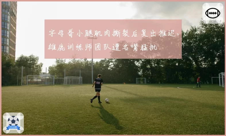 字母哥小腿肌肉撕裂后复出推迟,雄鹿训练师团队遭名嘴猛批