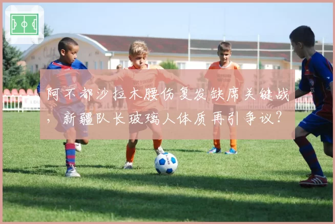 阿不都沙拉木腰伤复发缺席关键战,新疆队长玻璃人体质再引争议?