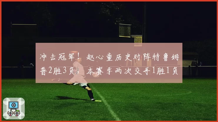 冲击冠军!赵心童历史对阵特鲁姆普2胜3负,本赛季两次交手1胜1负