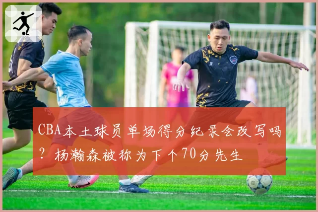 CBA本土球员单场得分纪录会改写吗？杨瀚森被称为下个70分先生