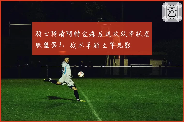 骑士聘请阿特金森后进攻效率跃居联盟第3，战术革新立竿见影
