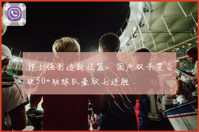 郭士强打造新辽篮，国产双子星合砍50+助球队豪取七连胜