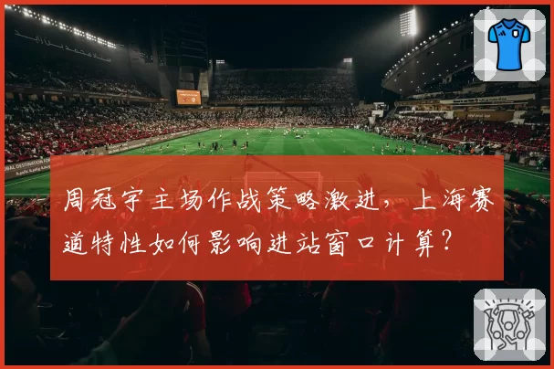 周冠宇主场作战策略激进，上海赛道特性如何影响进站窗口计算？