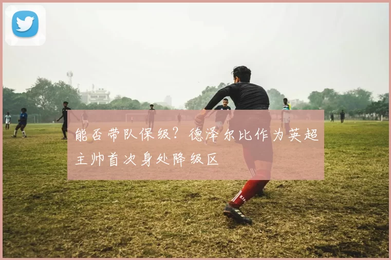 能否带队保级？德泽尔比作为英超主帅首次身处降级区