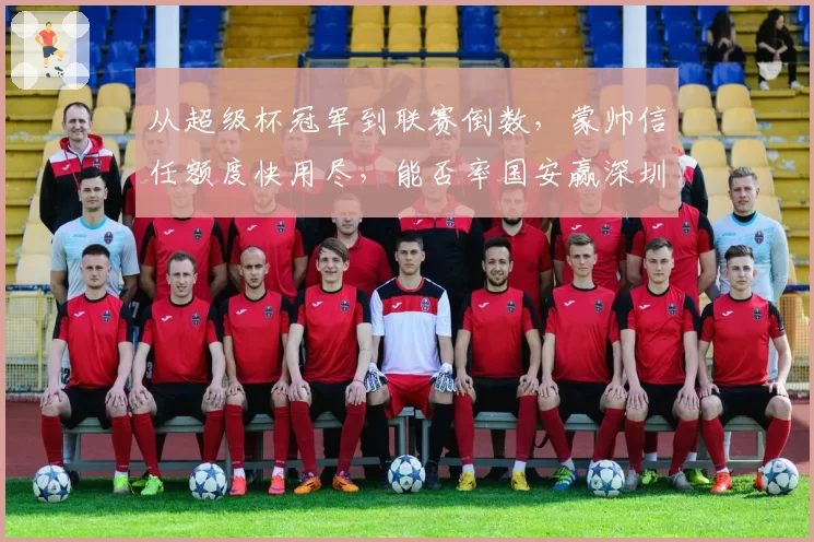 从超级杯冠军到联赛倒数，蒙帅信任额度快用尽，能否率国安赢深圳