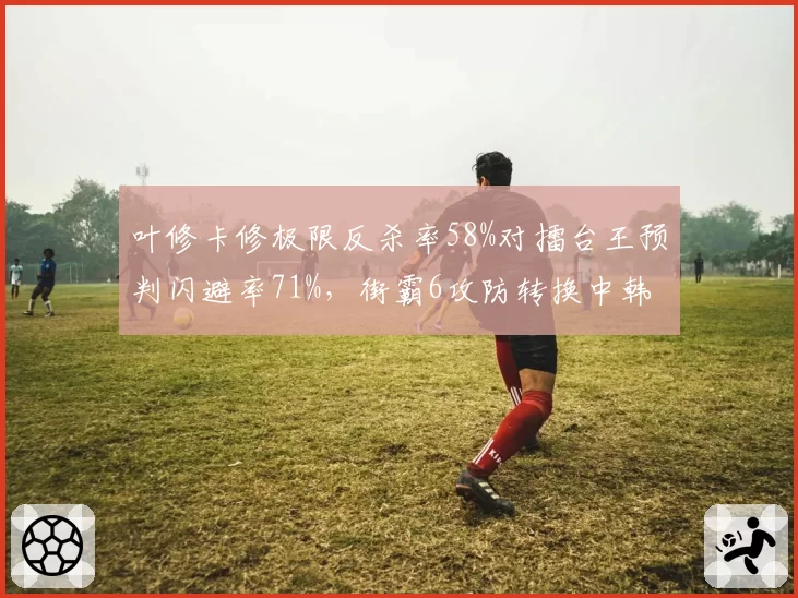 叶修卡修极限反杀率58%对擂台王预判闪避率71%,街霸6攻防转换中韩风格碰撞