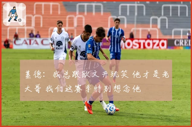 基德：我总跟欧文开玩笑 他才是老大哥 我们这赛季特别想念他