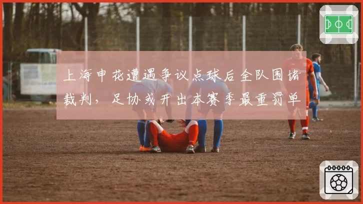 上海申花遭遇争议点球后全队围堵裁判,足协或开出本赛季最重罚单