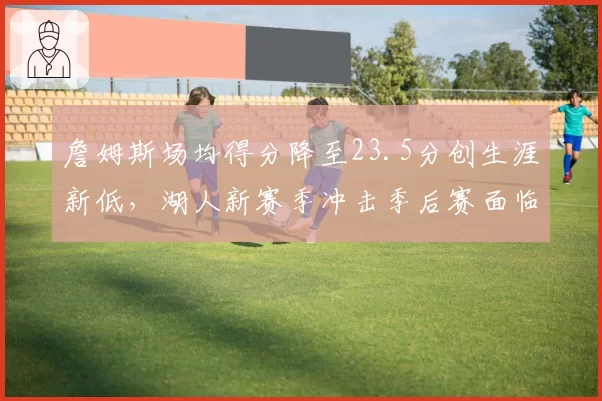 詹姆斯场均得分降至23.5分创生涯新低,湖人新赛季冲击季后赛面临体能挑战