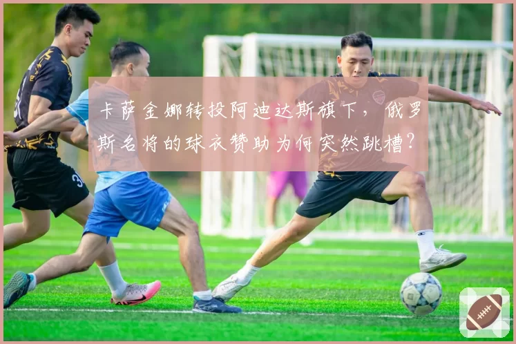 卡萨金娜转投阿迪达斯旗下，俄罗斯名将的球衣赞助为何突然跳槽？