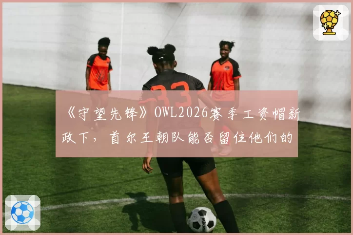 《守望先锋》OWL2026赛季工资帽新政下，首尔王朝队能否留住他们的冠军双辅组合？