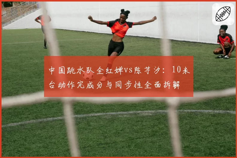 中国跳水队全红婵vs陈芋汐:10米台动作完成分与同步性全面拆解
