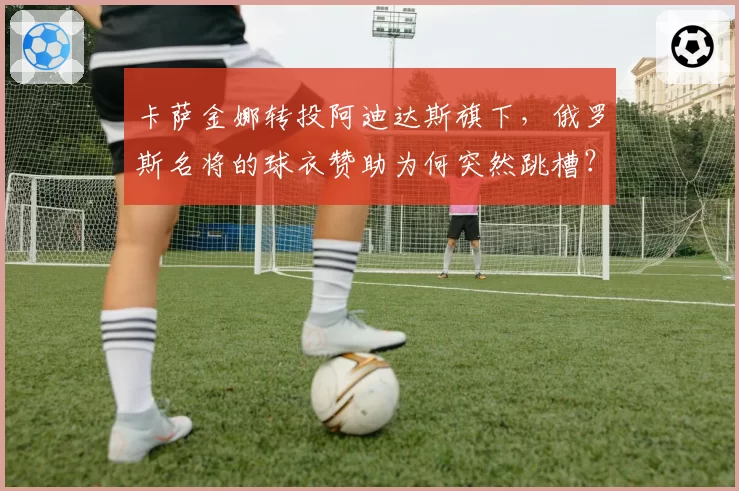卡萨金娜转投阿迪达斯旗下，俄罗斯名将的球衣赞助为何突然跳槽？