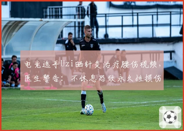 电竞选手Uzi晒针灸治疗腰伤视频，医生警告：不休息恐致永久性损伤