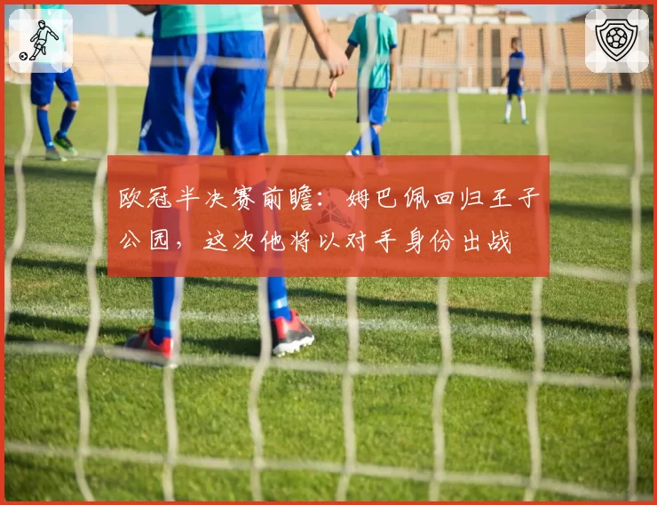 欧冠半决赛前瞻:姆巴佩回归王子公园,这次他将以对手身份出战