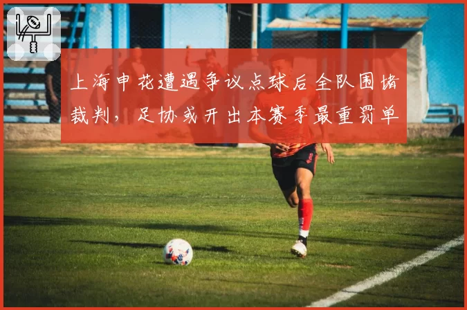 上海申花遭遇争议点球后全队围堵裁判，足协或开出本赛季最重罚单