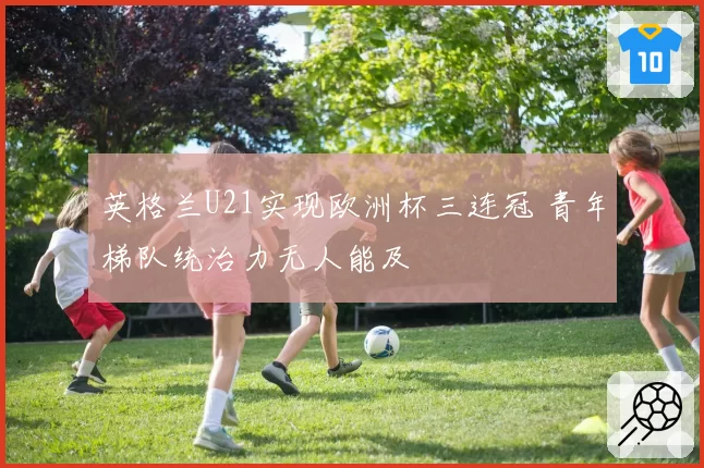 英格兰U21实现欧洲杯三连冠 青年梯队统治力无人能及