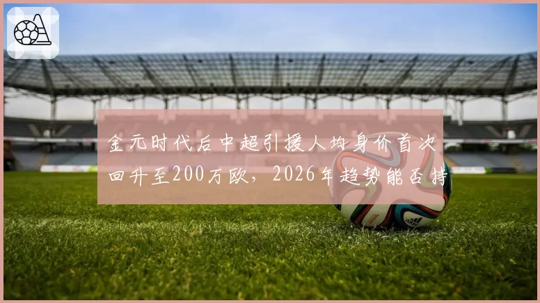 金元时代后中超引援人均身价首次回升至200万欧,2026年趋势能否持续?
