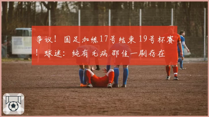 争议!国足加练17号结束 19号杯赛!球迷:纯有毛病 邵佳一刷存在