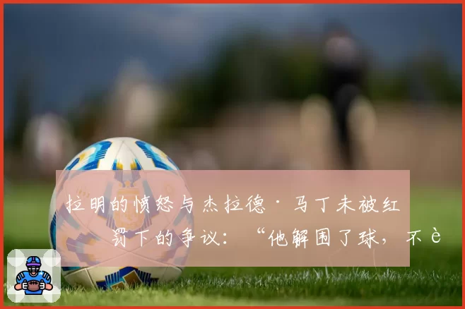 拉明的愤怒与杰拉德·马丁未被红牌罚下的争议：“他解围了球，不该是红牌”
