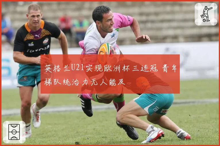 英格兰U21实现欧洲杯三连冠 青年梯队统治力无人能及