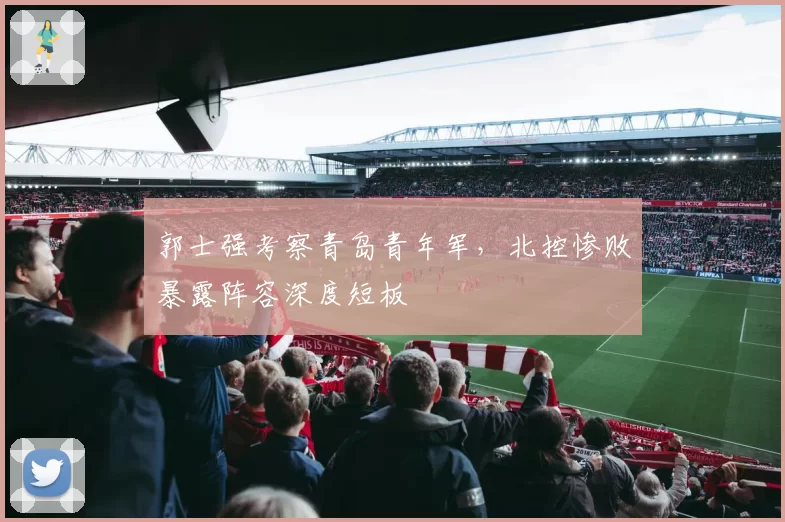 郭士强考察青岛青年军，北控惨败暴露阵容深度短板