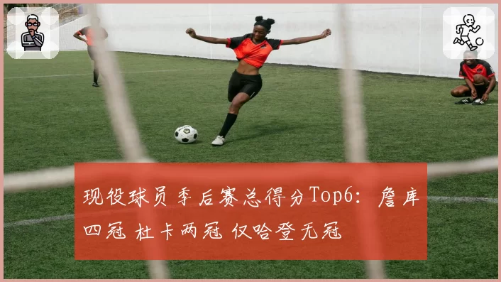 现役球员季后赛总得分Top6：詹库四冠 杜卡两冠 仅哈登无冠