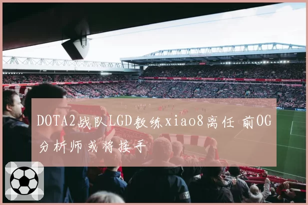 DOTA2战队LGD教练xiao8离任 前OG分析师或将接手