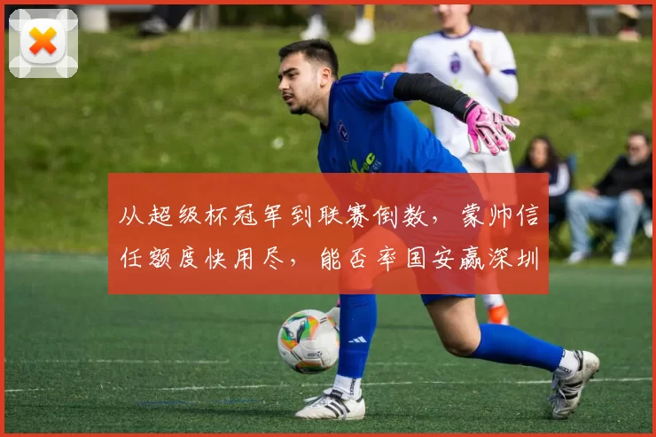 从超级杯冠军到联赛倒数，蒙帅信任额度快用尽，能否率国安赢深圳