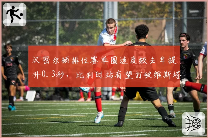 汉密尔顿排位赛单圈速度较去年提升0.3秒，比利时站有望打破维斯塔潘杆位垄断