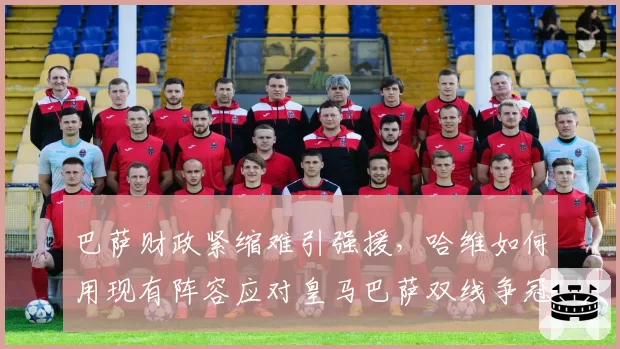 巴萨财政紧缩难引强援,哈维如何用现有阵容应对皇马巴萨双线争冠?