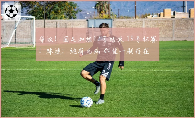 争议!国足加练17号结束 19号杯赛!球迷:纯有毛病 邵佳一刷存在