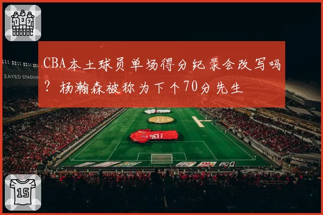 CBA本土球员单场得分纪录会改写吗？杨瀚森被称为下个70分先生