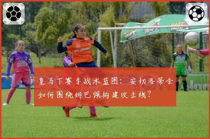 皇马下赛季战术蓝图:安切洛蒂会如何围绕姆巴佩构建攻击线?