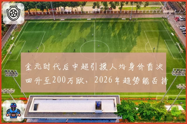 金元时代后中超引援人均身价首次回升至200万欧,2026年趋势能否持续?
