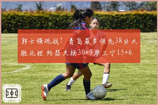 郭士强观战！青岛最多领先38分大胜北控 约瑟夫杨30+9廖三宁15+6