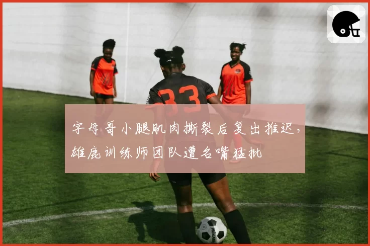 字母哥小腿肌肉撕裂后复出推迟,雄鹿训练师团队遭名嘴猛批