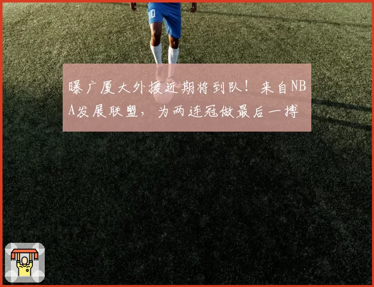 曝广厦大外援近期将到队!来自NBA发展联盟,为两连冠做最后一搏