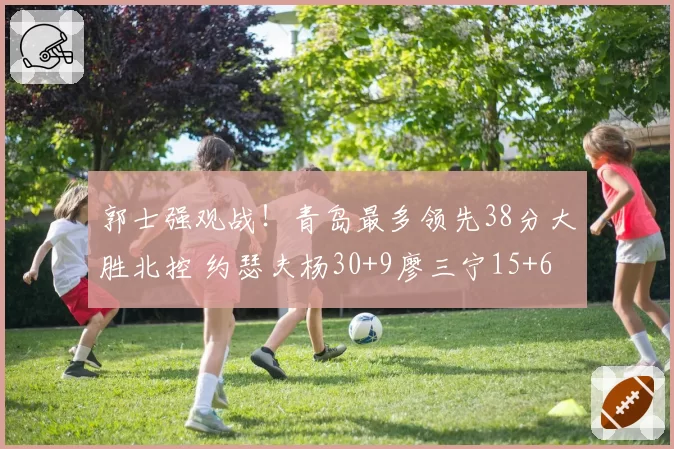 郭士强观战！青岛最多领先38分大胜北控 约瑟夫杨30+9廖三宁15+6