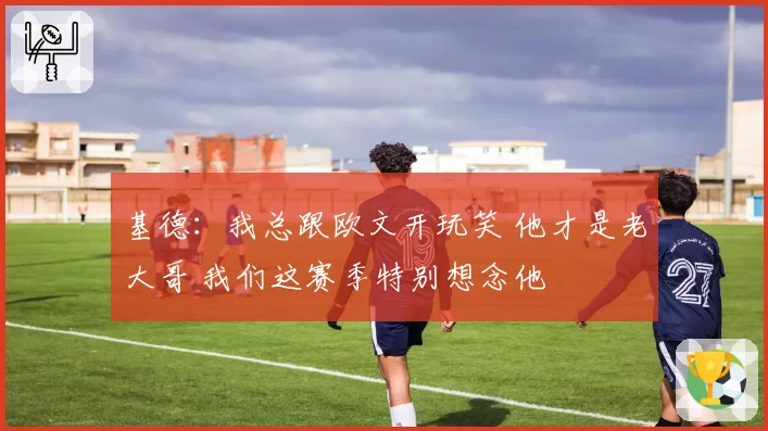 基德:我总跟欧文开玩笑 他才是老大哥 我们这赛季特别想念他