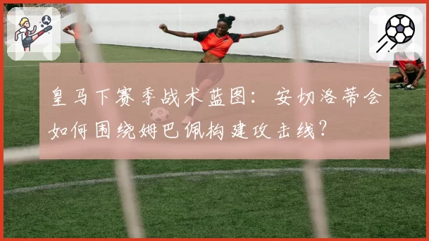 皇马下赛季战术蓝图:安切洛蒂会如何围绕姆巴佩构建攻击线?