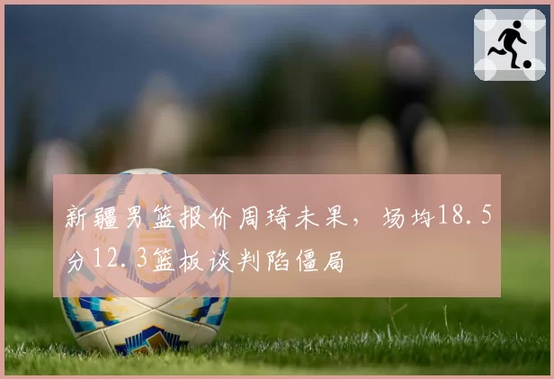 新疆男篮报价周琦未果,场均18.5分12.3篮板谈判陷僵局