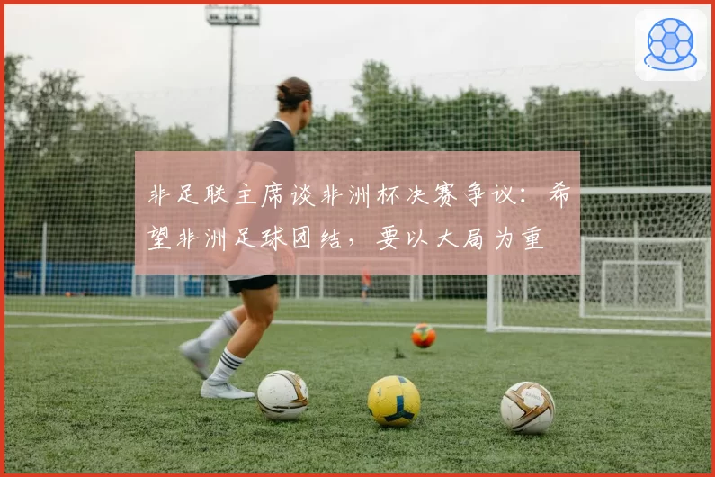 非足联主席谈非洲杯决赛争议:希望非洲足球团结,要以大局为重