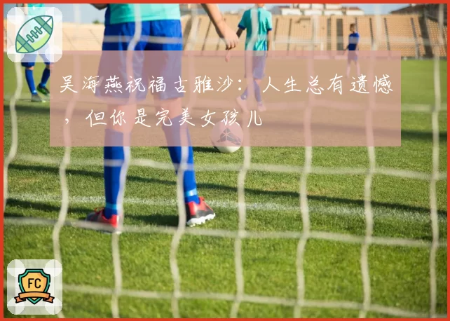 吴海燕祝福古雅沙：人生总有遗憾 ，但你是完美女孩儿
