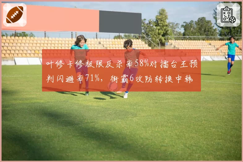 叶修卡修极限反杀率58%对擂台王预判闪避率71%,街霸6攻防转换中韩风格碰撞