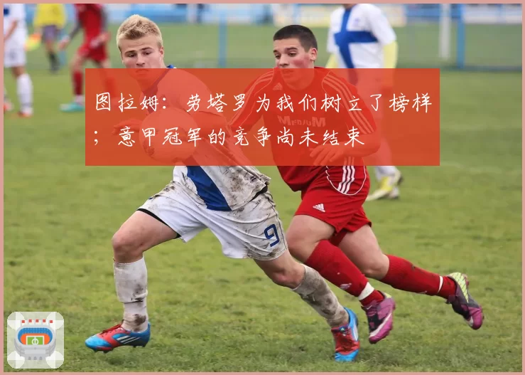 图拉姆:劳塔罗为我们树立了榜样;意甲冠军的竞争尚未结束