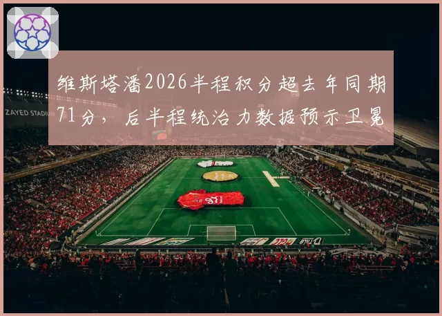 维斯塔潘2026半程积分超去年同期71分,后半程统治力数据预示卫冕无悬念